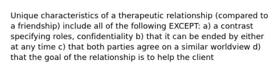 Unique characteristics of a therapeutic relationship (compared to a friendship) include all of the following EXCEPT: a) a contrast specifying roles, confidentiality b) that it can be ended by either at any time c) that both parties agree on a similar worldview d) that the goal of the relationship is to help the client