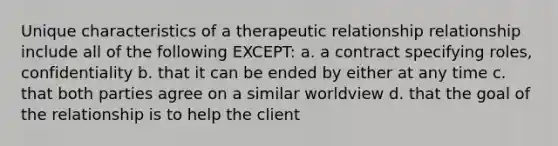 Unique characteristics of a therapeutic relationship relationship include all of the following EXCEPT: a. a contract specifying roles, confidentiality b. that it can be ended by either at any time c. that both parties agree on a similar worldview d. that the goal of the relationship is to help the client