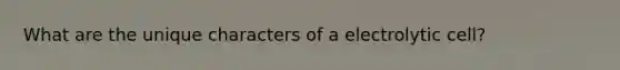 What are the unique characters of a electrolytic cell?