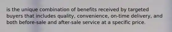 is the unique combination of benefits received by targeted buyers that includes quality, convenience, on-time delivery, and both before-sale and after-sale service at a specific price.