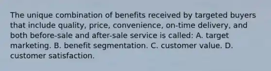 The unique combination of benefits received by targeted buyers that include quality, price, convenience, on-time delivery, and both before-sale and after-sale service is called: A. target marketing. B. benefit segmentation. C. customer value. D. customer satisfaction.