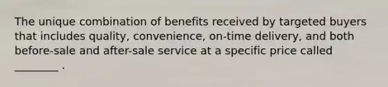 The unique combination of benefits received by targeted buyers that includes quality, convenience, on-time delivery, and both before-sale and after-sale service at a specific price called ________ .