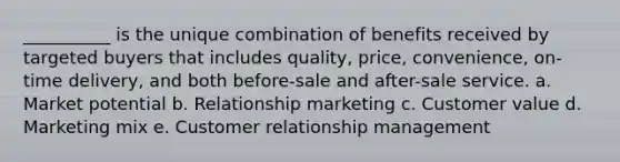 __________ is the unique combination of benefits received by targeted buyers that includes quality, price, convenience, on-time delivery, and both before-sale and after-sale service. a. Market potential b. Relationship marketing c. Customer value d. Marketing mix e. Customer relationship management