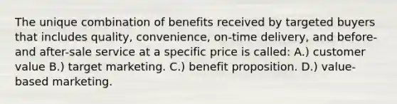 The unique combination of benefits received by targeted buyers that includes quality, convenience, on-time delivery, and before-and after-sale service at a specific price is called: A.) customer value B.) target marketing. C.) benefit proposition. D.) value-based marketing.