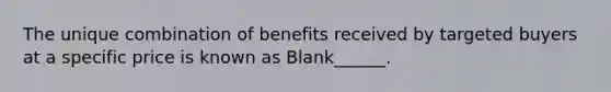 The unique combination of benefits received by targeted buyers at a specific price is known as Blank______.