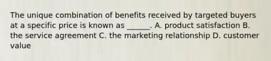 The unique combination of benefits received by targeted buyers at a specific price is known as ______. A. product satisfaction B. the service agreement C. the marketing relationship D. customer value