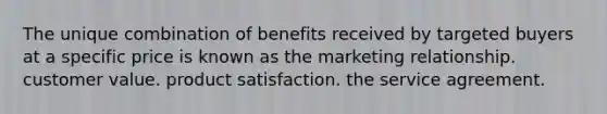 The unique combination of benefits received by targeted buyers at a specific price is known as the marketing relationship. customer value. product satisfaction. the service agreement.