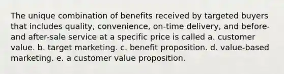 The unique combination of benefits received by targeted buyers that includes quality, convenience, on-time delivery, and before- and after-sale service at a specific price is called a. customer value. b. target marketing. c. benefit proposition. d. value-based marketing. e. a customer value proposition.