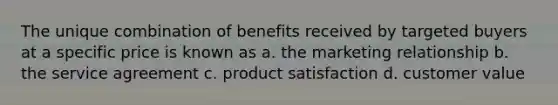 The unique combination of benefits received by targeted buyers at a specific price is known as a. the marketing relationship b. the service agreement c. product satisfaction d. customer value