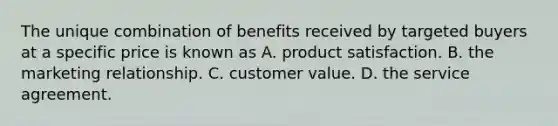 The unique combination of benefits received by targeted buyers at a specific price is known as A. product satisfaction. B. the marketing relationship. C. customer value. D. the service agreement.