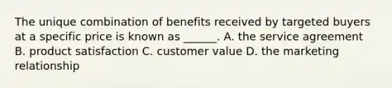 The unique combination of benefits received by targeted buyers at a specific price is known as ______. A. the service agreement B. product satisfaction C. customer value D. the marketing relationship