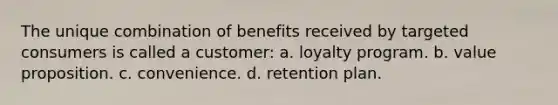 The unique combination of benefits received by targeted consumers is called a customer: a. loyalty program. b. value proposition. c. convenience. d. retention plan.