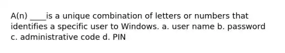 A(n) ____is a unique combination of letters or numbers that identifies a specific user to Windows.​ a. ​user name b. ​password c. ​administrative code d. ​PIN