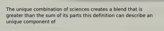 The unique combination of sciences creates a blend that is greater than the sum of its parts this definition can describe an unique component of