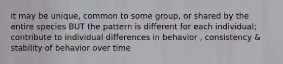 it may be unique, common to some group, or shared by the entire species BUT the pattern is different for each individual; contribute to individual differences in behavior , consistency & stability of behavior over time