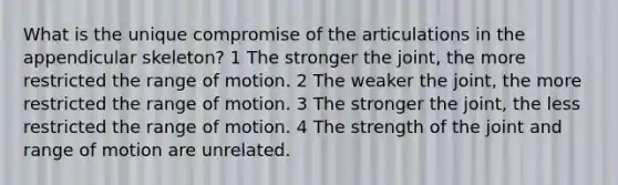 What is the unique compromise of the articulations in the appendicular skeleton? 1 The stronger the joint, the more restricted the range of motion. 2 The weaker the joint, the more restricted the range of motion. 3 The stronger the joint, the less restricted the range of motion. 4 The strength of the joint and range of motion are unrelated.