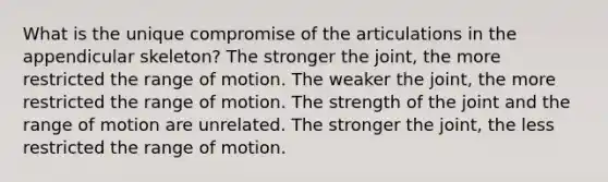 What is the unique compromise of the articulations in the appendicular skeleton? The stronger the joint, the more restricted the range of motion. The weaker the joint, the more restricted the range of motion. The strength of the joint and the range of motion are unrelated. The stronger the joint, the less restricted the range of motion.