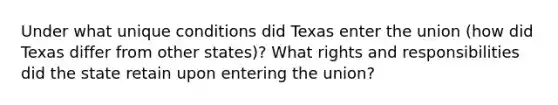 Under what unique conditions did Texas enter the union (how did Texas differ from other states)? What rights and responsibilities did the state retain upon entering the union?