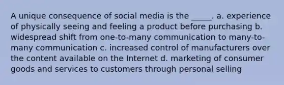 A unique consequence of social media is the _____. a. experience of physically seeing and feeling a product before purchasing b. widespread shift from one-to-many communication to many-to-many communication c. increased control of manufacturers over the content available on the Internet d. marketing of consumer goods and services to customers through <a href='https://www.questionai.com/knowledge/kugYPXIgyk-personal-selling' class='anchor-knowledge'>personal selling</a>