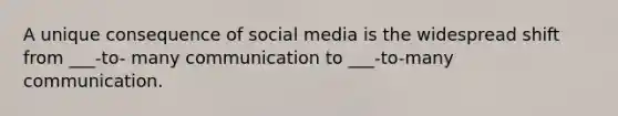 A unique consequence of social media is the widespread shift from ___-to- many communication to ___-to-many communication.