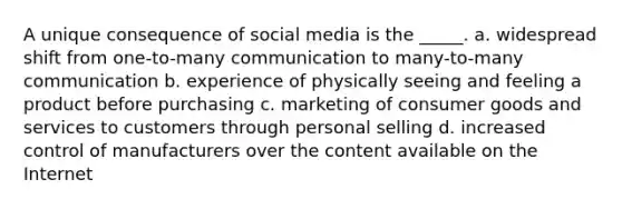 A unique consequence of social media is the _____. a. widespread shift from one-to-many communication to many-to-many communication b. experience of physically seeing and feeling a product before purchasing c. marketing of consumer goods and services to customers through personal selling d. increased control of manufacturers over the content available on the Internet