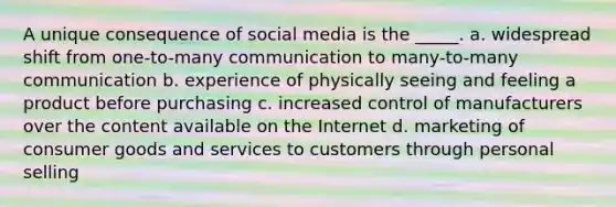 A unique consequence of social media is the _____. a. widespread shift from one-to-many communication to many-to-many communication b. experience of physically seeing and feeling a product before purchasing c. increased control of manufacturers over the content available on the Internet d. marketing of consumer goods and services to customers through personal selling