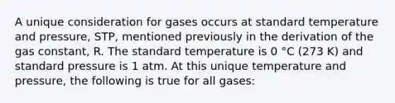 A unique consideration for gases occurs at standard temperature and pressure, STP, mentioned previously in the derivation of the gas constant, R. The standard temperature is 0 °C (273 K) and standard pressure is 1 atm. At this unique temperature and pressure, the following is true for all gases: