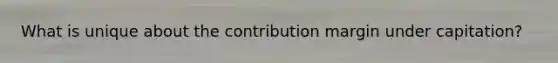 What is unique about the contribution margin under capitation?