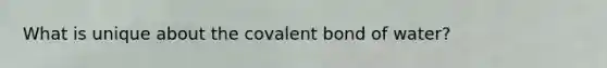 What is unique about the covalent bond of water?