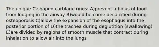 The unique C-shaped cartilage rings: A)prevent a bolus of food from lodging in the airway B)would be come decalcified during osteoporosis C)allow the expansion of <a href='https://www.questionai.com/knowledge/kSjVhaa9qF-the-esophagus' class='anchor-knowledge'>the esophagus</a> into the posterior portion of D)the trachea during deglutition (swallowing) E)are divided by regions of smooth muscle that contract during inhalation to allow air into the lungs