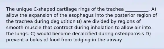 The unique C-shaped cartilage rings of the trachea __________. A) allow the expansion of <a href='https://www.questionai.com/knowledge/kSjVhaa9qF-the-esophagus' class='anchor-knowledge'>the esophagus</a> into the posterior region of the trachea during deglutition B) are divided by regions of smooth muscle that contract during inhalation to allow air into the lungs. C) would become decalcified during osteoporosis D) prevent a bolus of food from lodging in the airway