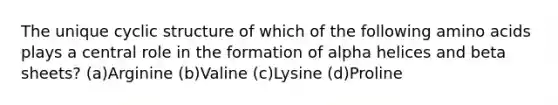 The unique cyclic structure of which of the following amino acids plays a central role in the formation of alpha helices and beta sheets? (a)Arginine (b)Valine (c)Lysine (d)Proline