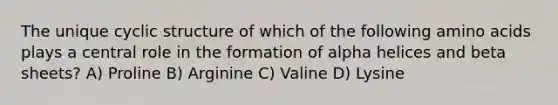 The unique cyclic structure of which of the following amino acids plays a central role in the formation of alpha helices and beta sheets? A) Proline B) Arginine C) Valine D) Lysine