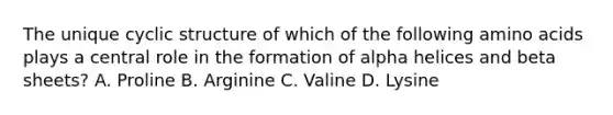 The unique cyclic structure of which of the following amino acids plays a central role in the formation of alpha helices and beta sheets? A. Proline B. Arginine C. Valine D. Lysine