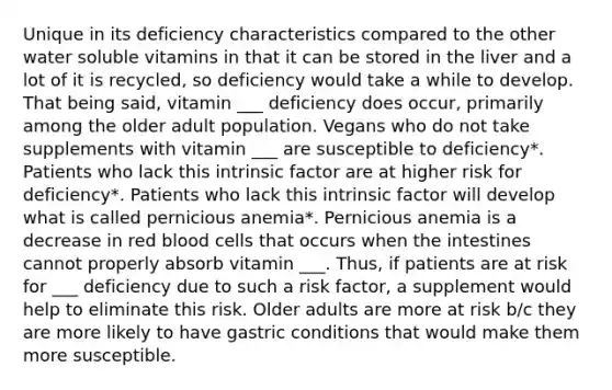 Unique in its deficiency characteristics compared to the other water soluble vitamins in that it can be stored in the liver and a lot of it is recycled, so deficiency would take a while to develop. That being said, vitamin ___ deficiency does occur, primarily among the older adult population. Vegans who do not take supplements with vitamin ___ are susceptible to deficiency*. Patients who lack this intrinsic factor are at higher risk for deficiency*. Patients who lack this intrinsic factor will develop what is called pernicious anemia*. Pernicious anemia is a decrease in red blood cells that occurs when the intestines cannot properly absorb vitamin ___. Thus, if patients are at risk for ___ deficiency due to such a risk factor, a supplement would help to eliminate this risk. Older adults are more at risk b/c they are more likely to have gastric conditions that would make them more susceptible.