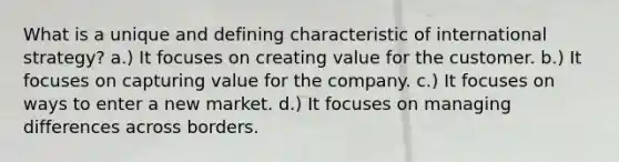 What is a unique and defining characteristic of international strategy? a.) It focuses on creating value for the customer. b.) It focuses on capturing value for the company. c.) It focuses on ways to enter a new market. d.) It focuses on managing differences across borders.