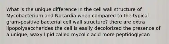 What is the unique difference in the cell wall structure of Mycobacterium and Nocardia when compared to the typical gram-positive bacterial cell wall structure? there are extra lipopolysaccharides the cell is easily decolorized the presence of a unique, waxy lipid called mycolic acid more peptidoglycan