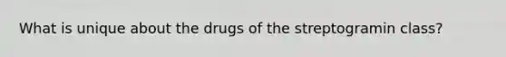 What is unique about the drugs of the streptogramin class?