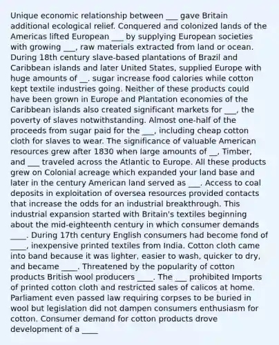 Unique economic relationship between ___ gave Britain additional ecological relief. Conquered and colonized lands of the Americas lifted European ___ by supplying European societies with growing ___, raw materials extracted from land or ocean. During 18th century slave-based plantations of Brazil and Caribbean islands and later United States, supplied Europe with huge amounts of __. sugar increase food calories while cotton kept textile industries going. Neither of these products could have been grown in Europe and Plantation economies of the Caribbean islands also created significant markets for ___, the poverty of slaves notwithstanding. Almost one-half of the proceeds from sugar paid for the ___, including cheap cotton cloth for slaves to wear. The significance of valuable American resources grew after 1830 when large amounts of __, Timber, and ___ traveled across the Atlantic to Europe. All these products grew on Colonial acreage which expanded your land base and later in the century American land served as ___. Access to coal deposits in exploitation of oversea resources provided contacts that increase the odds for an industrial breakthrough. This industrial expansion started with Britain's textiles beginning about the mid-eighteenth century in which consumer demands ____. During 17th century English consumers had become fond of ____, inexpensive printed textiles from India. Cotton cloth came into band because it was lighter, easier to wash, quicker to dry, and became ____. Threatened by the popularity of cotton products British wool producers ____. The ___ prohibited Imports of printed cotton cloth and restricted sales of calicos at home. Parliament even passed law requiring corpses to be buried in wool but legislation did not dampen consumers enthusiasm for cotton. Consumer demand for cotton products drove development of a ____