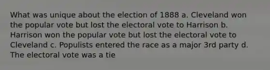 What was unique about the election of 1888 a. Cleveland won the popular vote but lost the electoral vote to Harrison b. Harrison won the popular vote but lost the electoral vote to Cleveland c. Populists entered the race as a major 3rd party d. The electoral vote was a tie