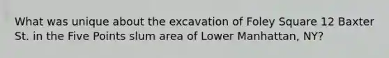 What was unique about the excavation of Foley Square 12 Baxter St. in the Five Points slum area of Lower Manhattan, NY?