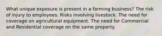 What unique exposure is present in a farming business? The risk of injury to employees. Risks involving livestock. The need for coverage on agricultural equipment. The need for Commercial and Residential coverage on the same property.