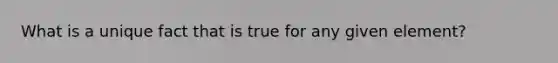 What is a unique fact that is true for any given element?