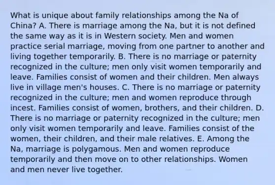 What is unique about family relationships among the Na of China? A. There is marriage among the Na, but it is not defined the same way as it is in Western society. Men and women practice serial marriage, moving from one partner to another and living together temporarily. B. There is no marriage or paternity recognized in the culture; men only visit women temporarily and leave. Families consist of women and their children. Men always live in village men's houses. C. There is no marriage or paternity recognized in the culture; men and women reproduce through incest. Families consist of women, brothers, and their children. D. There is no marriage or paternity recognized in the culture; men only visit women temporarily and leave. Families consist of the women, their children, and their male relatives. E. Among the Na, marriage is polygamous. Men and women reproduce temporarily and then move on to other relationships. Women and men never live together.