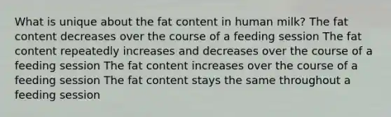 What is unique about the fat content in human milk? The fat content decreases over the course of a feeding session The fat content repeatedly increases and decreases over the course of a feeding session The fat content increases over the course of a feeding session The fat content stays the same throughout a feeding session