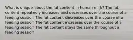 What is unique about the fat content in human milk? The fat content repeatedly increases and decreases over the course of a feeding session The fat content decreases over the course of a feeding session The fat content increases over the course of a feeding session The fat content stays the same throughout a feeding session