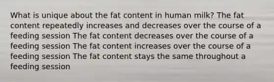 What is unique about the fat content in human milk? The fat content repeatedly increases and decreases over the course of a feeding session The fat content decreases over the course of a feeding session The fat content increases over the course of a feeding session The fat content stays the same throughout a feeding session