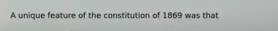 A unique feature of the constitution of 1869 was that