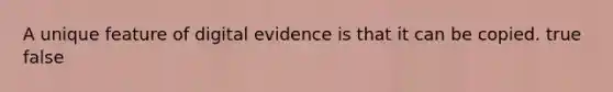 A unique feature of digital evidence is that it can be copied. true false