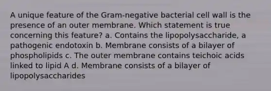 A unique feature of the Gram-negative bacterial cell wall is the presence of an outer membrane. Which statement is true concerning this feature? a. Contains the lipopolysaccharide, a pathogenic endotoxin b. Membrane consists of a bilayer of phospholipids c. The outer membrane contains teichoic acids linked to lipid A d. Membrane consists of a bilayer of lipopolysaccharides